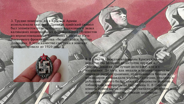 3. Трудно поверить, но в Красной Армии использовали свастику. Древний арийский символ был элементом отличительного нарукавного знака калмыцких национальных формирований (буддистов по вероисповеданию), воевавших в составе Юго-Восточного фронта против «белых» войск Антона Деникина. В этом качестве свастика в войсках просуществовала до 1920 года.  4. В начале Гражданской войны Красная Армия испытывала большой недостаток оружия и обмундирования. Не лучше дело обстояло и с наградами. До того, как медали и ордена получили широкое распространение, отличившихся бойцов и командиров награждали часами, сапогами, седлами и рубахами. Одного бойца даже премировали золотой табакеркой императрицы Екатерины II. В Первой конной армии очень почетным считалось получить в награду красные революционные шаровары.  