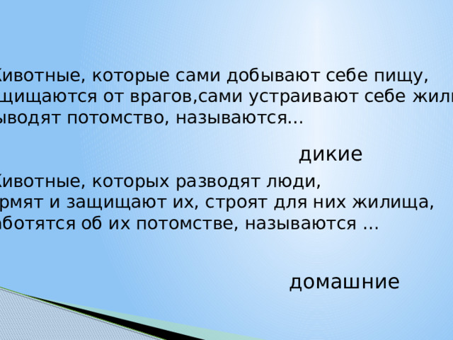 Животные, которые сами добывают себе пищу, защищаются от врагов,сами устраивают себе жильё,  выводят потомство, называются… Животные, которых разводят люди, кормят и защищают их, строят для них жилища,  заботятся об их потомстве, называются … дикие домашние 