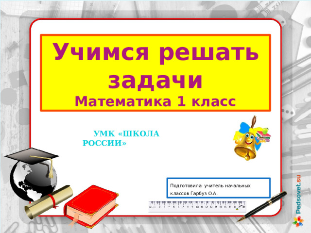 Учимся решать задачи Математика 1 класс  УМК «ШКОЛА РОССИИ» Подготовила: учитель начальных классов Гарбуз О.А. 