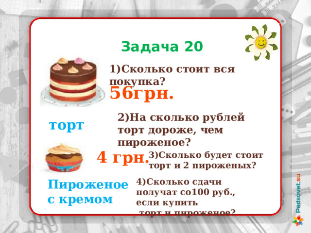  Задача 20 1)Сколько стоит вся покупка? 56грн. 2)На сколько рублей торт дороже, чем пироженое? торт 4 грн. 3)Сколько будет стоит торт и 2 пироженых? 4)Сколько сдачи получат со100 руб., если купить  торт и пироженое? Пироженое с кремом 