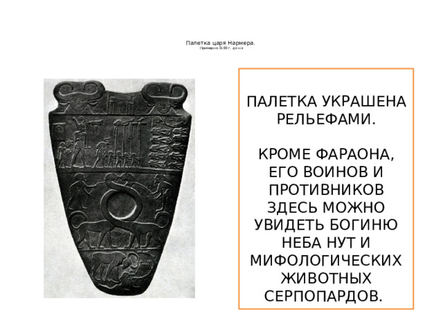   Палетка царя Нармера.  Примерно 3100 г. до н.э    ПАЛЕТКА УКРАШЕНА РЕЛЬЕФАМИ. КРОМЕ ФАРАОНА, ЕГО ВОИНОВ И ПРОТИВНИКОВ ЗДЕСЬ МОЖНО УВИДЕТЬ БОГИНЮ НЕБА НУТ И МИФОЛОГИЧЕСКИХ ЖИВОТНЫХ СЕРПОПАРДОВ.  