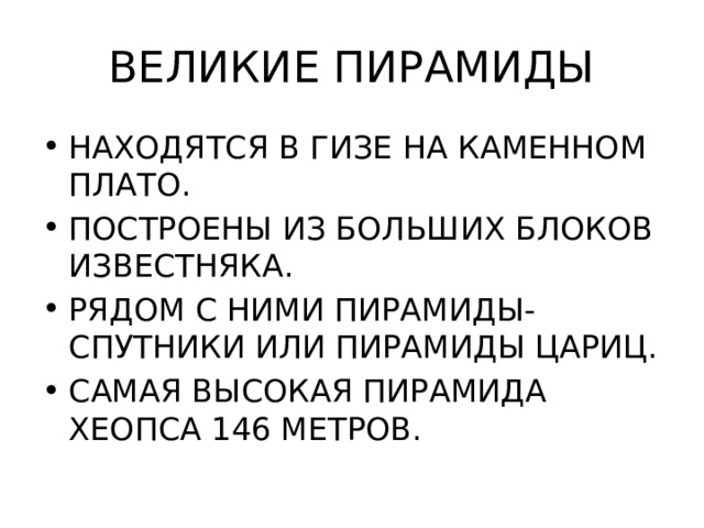 ВЕЛИКИЕ ПИРАМИДЫ НАХОДЯТСЯ В ГИЗЕ НА КАМЕННОМ ПЛАТО. ПОСТРОЕНЫ ИЗ БОЛЬШИХ БЛОКОВ ИЗВЕСТНЯКА. РЯДОМ С НИМИ ПИРАМИДЫ-СПУТНИКИ ИЛИ ПИРАМИДЫ ЦАРИЦ. САМАЯ ВЫСОКАЯ ПИРАМИДА ХЕОПСА 146 МЕТРОВ. 