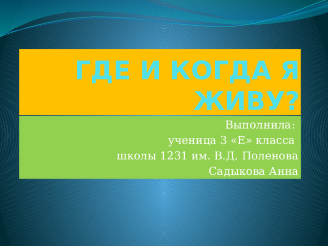 ГДЕ И КОГДА Я ЖИВУ? Выполнила: ученица 3 «Е» класса школы 1231 им. В.Д. Поленова Садыкова Анна 
