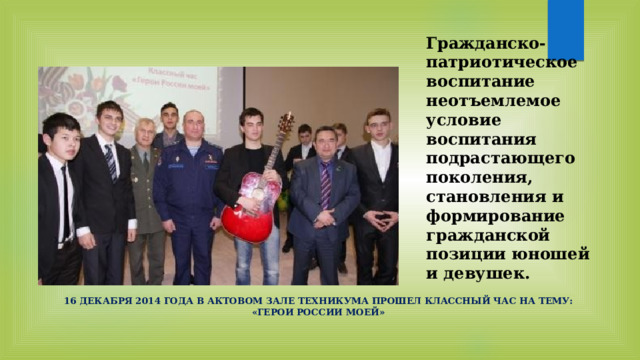 Гражданско-патриотическое воспитание неотъемлемое условие воспитания подрастающего поколения, становления и формирование гражданской позиции юношей и девушек. 16 декабря 2014 года в актовом зале техникума прошел классный час на тему: «Герои России моей» 