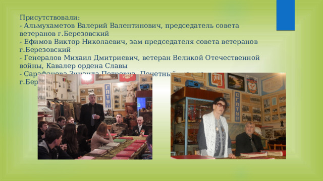 Присутствовали:  - Альмухаметов Валерий Валентинович, председатель совета ветеранов г.Березовский  - Ефимов Виктор Николаевич, зам председателя совета ветеранов г.Березовский  - Генералов Михаил Дмитриевич, ветеран Великой Отечественной войны, Кавалер ордена Славы  - Сарафанова Зинаида Петровна, Почетный гражданин г.Березовский   