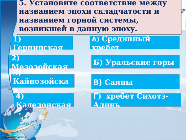  5. Установите соответствие между названием эпохи складчатости и названием горной системы, возникшей в данную эпоху.  1) Герцинская А ) Срединный хребет 2 ) Мезозойская Б) Уральские горы 3) Кайнозойская В) Саяны 4 ) Каледонская Г ) хребет Сихотэ-Алинь  