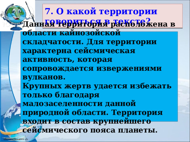 7. О какой территории говориться в тексте? Данная территория расположена в области кайнозойской складчатости. Для территории характерна сейсмическая активность, которая сопровождается извержениями вулканов. Крупных жертв удается избежать только благодаря малозаселенности данной природной области. Территория входит в состав крупнейшего сейсмического пояса планеты. 