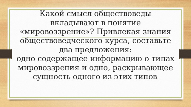 Какой смысл обществоведы вкладывают в понятие «мировоззрение»? Привлекая знания обществоведческого курса, составьте два предложения:  одно содержащее информацию о типах мировоззрения и одно, раскрывающее сущность одного из этих типов . 