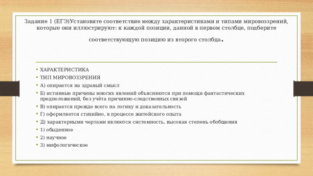 Задание 1 (ЕГЭ)Установите соответствие между характеристиками и типами мировоззрений, которые они иллюстрируют: к каждой позиции, данной в первом столбце, подберите соответствующую позицию из второго столбца .   ХАРАКТЕРИСТИКА ТИП МИРОВОЗЗРЕНИЯ А) опирается на здравый смысл Б) истинные причины многих явлений объясняются при помощи фантастических предположений, без учёта причинно-следственных связей В) опирается прежде всего на логику и доказательность Г) оформляется стихийно, в процессе житейского опыта Д) характерными чертами являются системность, высокая степень обобщения 1) обыденное 2) научное 3) мифологическое 