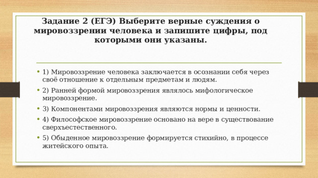 Задание 2 (ЕГЭ) Выберите верные суждения о мировоззрении человека и запишите цифры, под которыми они указаны.   1) Мировоззрение человека заключается в осознании себя через своё отношение к отдельным предметам и людям. 2) Ранней формой мировоззрения являлось мифологическое мировоззрение. 3) Компонентами мировоззрения являются нормы и ценности. 4) Философское мировоззрение основано на вере в существование сверхъестественного. 5) Обыденное мировоззрение формируется стихийно, в процессе житейского опыта. 