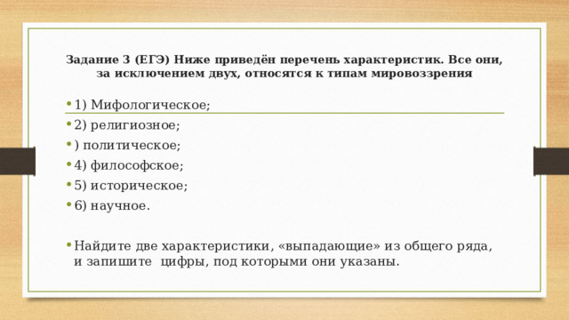 Задание 3 (ЕГЭ) Ниже приведён перечень характеристик. Все они, за исключением двух, относятся к типам мировоззрения 1) Мифологическое; 2) религиозное; ) политическое; 4) философское; 5) историческое; 6) научное. Найдите две характеристики, «выпадающие» из общего ряда, и запишите цифры, под которыми они указаны. 