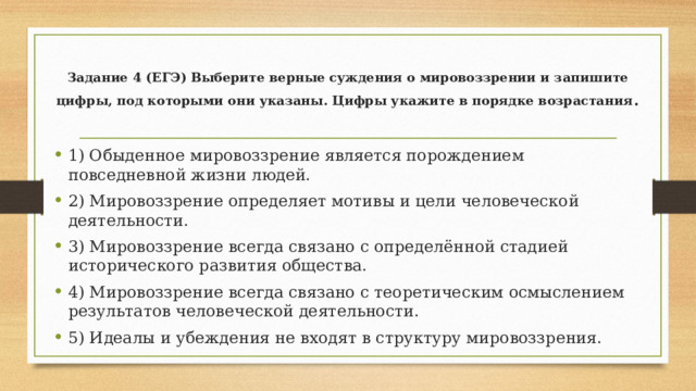 Задание 4 (ЕГЭ) Выберите верные суждения о мировоззрении и запишите цифры, под которыми они указаны. Цифры укажите в порядке возрастания .   1) Обыденное мировоззрение является порождением повседневной жизни людей. 2) Мировоззрение определяет мотивы и цели человеческой деятельности. 3) Мировоззрение всегда связано с определённой стадией исторического развития общества. 4) Мировоззрение всегда связано с теоретическим осмыслением результатов человеческой деятельности. 5) Идеалы и убеждения не входят в структуру мировоззрения. 