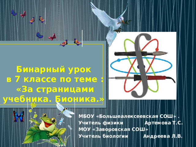  Бинарный урок  в 7 классе по теме :  «За страницами учебника. Бионика.» МБОУ «Большеалексеевская СОШ» . Учитель физики Артемова Т.С. МОУ «Заворовская СОШ» Учитель биологии Андреева Л.В.  