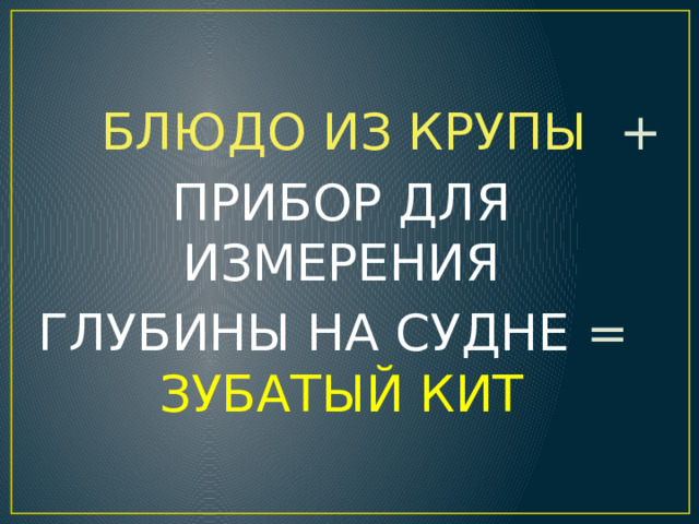  БЛЮДО ИЗ КРУПЫ + ПРИБОР ДЛЯ ИЗМЕРЕНИЯ  ГЛУБИНЫ НА СУДНЕ = ЗУБАТЫЙ КИТ 
