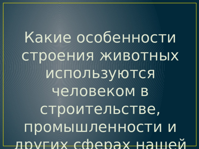 Какие особенности строения животных используются человеком в строительстве, промышленности и других сферах нашей жизни ? 