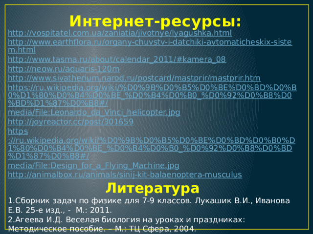 Интернет-ресурсы: http://vospitatel.com.ua/zaniatia/jivotnye/lyagushka.html http://www.earthflora.ru/organy-chuvstv-i-datchiki-avtomaticheskix-sistem.html http://www.tasma.ru/about/calendar_2011/#kamera_08 http:// neow.ru/aquaris-120m http ://www.sivatherium.narod.ru/postcard/mastprir/mastprir.htm https://ru.wikipedia.org/wiki/%D0%9B%D0%B5%D0%BE%D0%BD%D0%B0%D1%80%D0%B4%D0%BE_%D0%B4%D0%B0_%D0%92%D0%B8%D0%BD%D1%87%D0%B8#/ media/File:Leonardo_da_Vinci_helicopter.jpg http://joyreactor.cc/post/301659 https ://ru.wikipedia.org/wiki/%D0%9B%D0%B5%D0%BE%D0%BD%D0%B0%D1%80%D0%B4%D0%BE_%D0%B4%D0%B0_%D0%92%D0%B8%D0%BD%D1%87%D0%B8#/ media/File:Design_for_a_Flying_Machine.jpg http :// animalbox.ru/animals/sinij-kit-balaenoptera-musculus Литература 1.Сборник задач по физике для 7-9 классов. Лукашик В.И., Иванова Е.В. 25-е изд., -  М.: 2011. 2.Агеева И.Д. Веселая биология на уроках и праздниках: Методическое пособие. – М.: ТЦ Сфера, 2004. 3.Детская энциклопедия, т.4.- М.: Издательство «Педагогика», 1973. 