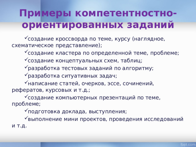 Примеры компетентностно-ориентированных заданий создание кроссворда по теме, курсу (наглядное, схематическое представление); создание кластера по определенной теме, проблеме; создание концептуальных схем, таблиц; разработка тестовых заданий по алгоритму; разработка ситуативных задач; написание статей, очерков, эссе, сочинений, рефератов, курсовых и т.д.; создание компьютерных презентаций по теме, проблеме; подготовка доклада, выступления; выполнение мини проектов, проведения исследований и т.д. 
