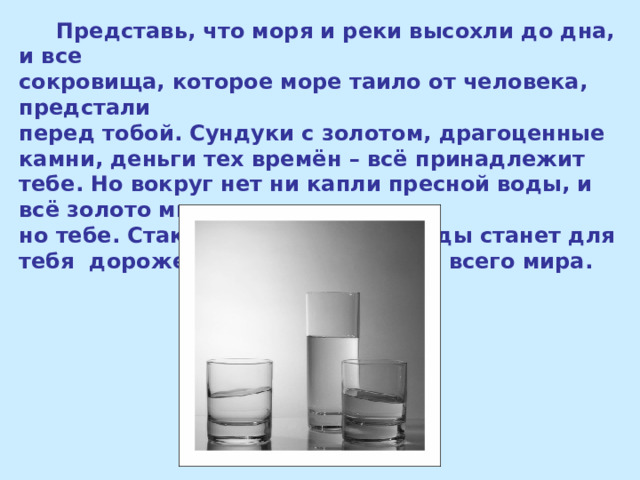  Представь, что моря и реки высохли до дна, и все сокровища, которое море таило от человека, предстали перед тобой. Сундуки с золотом, драгоценные камни, деньги тех времён – всё принадлежит тебе. Но вокруг нет ни капли пресной воды, и всё золото мира не нуж - но тебе. Стакан обыкновенной воды станет для тебя дороже несметных богатств всего мира. 