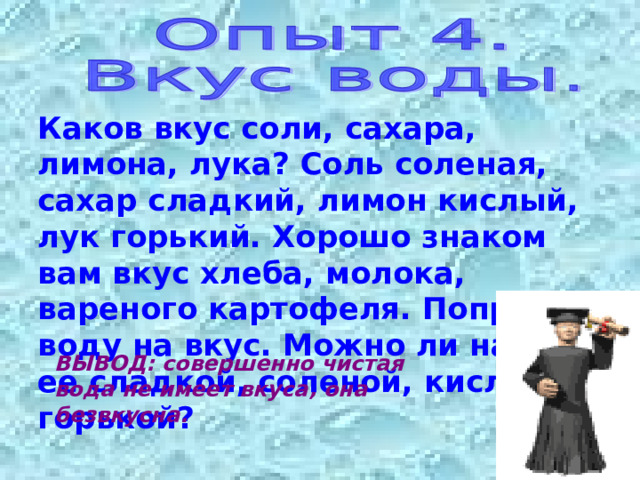 Каков вкус соли, сахара, лимона, лука? Соль соленая, сахар сладкий, лимон кислый, лук горький. Хорошо знаком вам вкус хлеба, молока, вареного картофеля. Попробуй воду на вкус. Можно ли назвать ее сладкой, соленой, кислой, горькой? ВЫВОД: совершенно чистая вода не имеет вкуса, она безвкусна. 