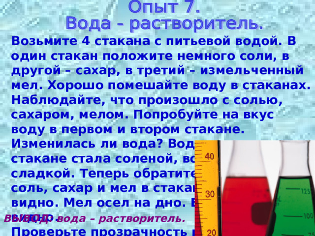 Возьмите 4 стакана с питьевой водой. В один стакан положите немного соли, в другой – сахар, в третий – измельченный мел. Хорошо помешайте воду в стаканах. Наблюдайте, что произошло с солью, сахаром, мелом. Попробуйте на вкус воду в первом и втором стакане. Изменилась ли вода? Вода в первом стакане стала соленой, во втором – сладкой. Теперь обратите внимание на соль, сахар и мел в стаканах. Их не видно. Мел осел на дно. Его хорошо видно. Проверьте прозрачность воды во всех трех стаканах, как вы делали это в опыте № 2. Сделайте выводы. ВЫВОД: вода – растворитель. 