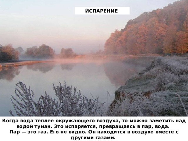 ИСПАРЕНИЕ Когда вода теплее окружающего воздуха, то можно заметить над водой туман. Это испаряется, превращаясь в пар, вода.  Пар — это газ. Его не видно. Он находится в воздухе вместе с другими газами. 