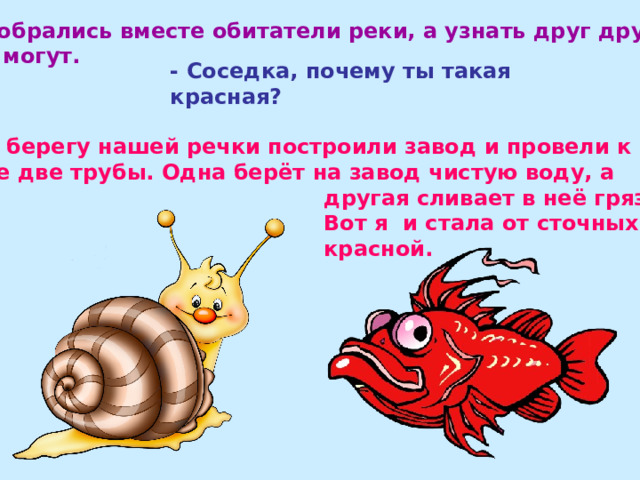  Собрались вместе обитатели реки, а узнать друг друга не могут. - Соседка, почему ты такая красная?  - На берегу нашей речки построили завод и провели к  воде две трубы. Одна берёт на завод чистую воду, а  другая сливает в неё грязную.  Вот я и стала от сточных вод  красной. 