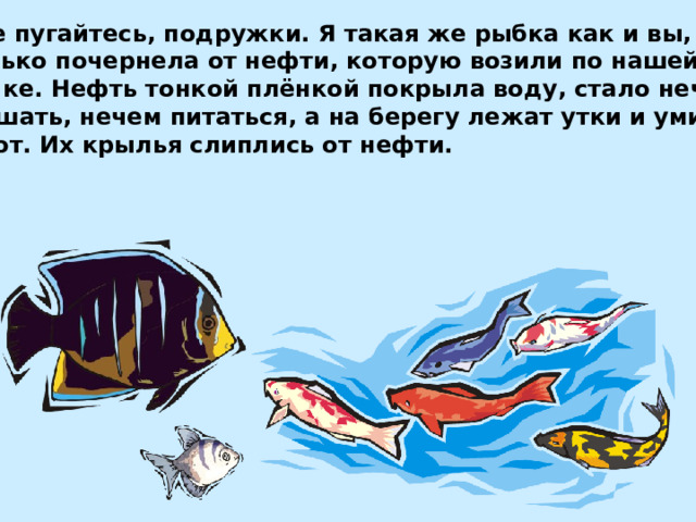  Не пугайтесь, подружки. Я такая же рыбка как и вы, только почернела от нефти, которую возили по нашей речке. Нефть тонкой плёнкой покрыла воду, стало нечем дышать, нечем питаться, а на берегу лежат утки и уми- рают. Их крылья слиплись от нефти. 