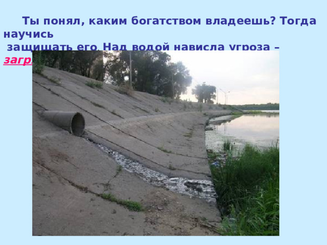  Ты понял, каким богатством владеешь? Тогда научись  защищать его Над водой нависла угроза – загрязнение 