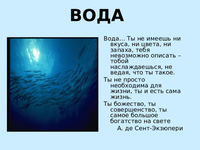 ВОДА Вода… Ты не имеешь ни вкуса, ни цвета, ни запаха, тебя невозможно описать – тобой наслаждаешься, не ведая, что ты такое. Ты не просто необходима для жизни, ты и есть сама жизнь. Ты божество, ты совершенство, ты самое большое богатство на свете  А. де Сент-Экзюпери 