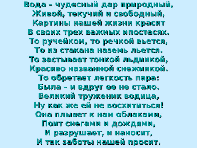 Вода – чудесный дар природный, Живой, текучий и свободный, Картины нашей жизни красит В своих трех важных ипостасях. То ручейком, то речкой вьется, То из стакана наземь льется. То застывает тонкой льдинкой, Красиво названной снежинкой. То обретает легкость пара: Была – и вдруг ее не стало. Великий труженик водица, Ну как же ей не восхититься! Она плывет к нам облаками, Поит снегами и дождями, И разрушает, и наносит, И так заботы нашей просит. 59 59 