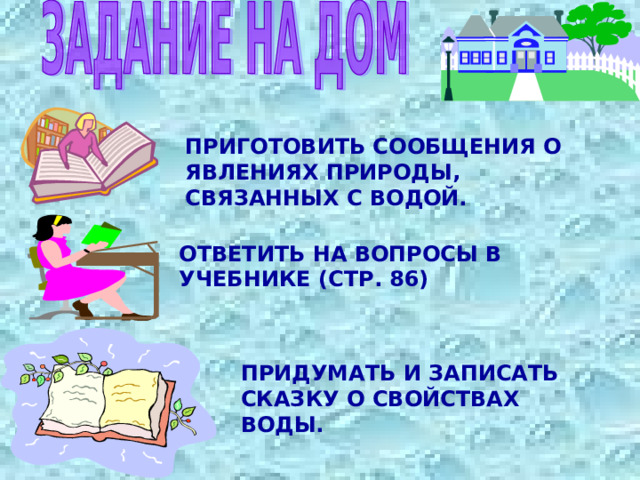 ПРИГОТОВИТЬ СООБЩЕНИЯ О ЯВЛЕНИЯХ ПРИРОДЫ, СВЯЗАННЫХ С ВОДОЙ. ОТВЕТИТЬ НА ВОПРОСЫ В УЧЕБНИКЕ (СТР. 86) ПРИДУМАТЬ И ЗАПИСАТЬ СКАЗКУ О СВОЙСТВАХ ВОДЫ. 