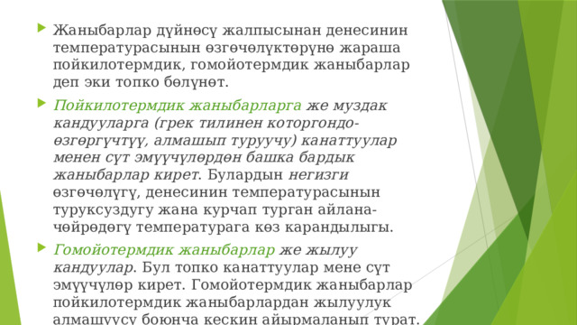 Жаныбарлар дүйнөсү жалпысынан денесинин температурасынын өзгөчөлүктөрүнө жараша пойкилотермдик, гомойотермдик жаныбарлар деп эки топко бөлүнөт. Пойкилотермдик жаныбарларга же муздак кандууларга (грек тилинен которгондо-өзгөргүчтүү, алмашып туруучу) канаттуулар менен сүт эмүүчүлөрдөн башка бардык жаныбарлар кирет . Булардын негизги өзгөчөлүгү, денесинин температурасынын туруксуздугу жана курчап турган айлана-чөйрөдөгү температурага көз карандылыгы. Гомойотермдик жаныбарлар же жылуу кандуулар . Бул топко канаттуулар мене сүт эмүүчүлөр кирет. Гомойотермдик жаныбарлар пойкилотермдик жаныбарлардан жылуулук алмашуусу боюнча кескин айырмаланып турат. 