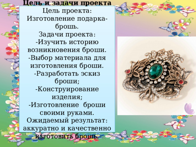 Цель и задачи проекта  Цель проекта: Изготовление подарка- брошь.  Задачи проекта:  -Изучить историю возникновения броши.  -Выбор материала для изготовления броши.  -Разработать эскиз броши;  -Конструирование изделия;  -Изготовление броши своими руками.  Ожидаемый результат: аккуратно и качественно изготовить брошь. 