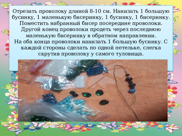 Отрезать проволоку длиной 8-10 см. Нанизать 1 большую бусинку, 1 маленькую бисеринку, 1 бусинку, 1 бисеринку .  Поместить набранный бисер посередине проволоки.  Другой конец проволоки продеть через последнюю маленькую бисеринку в обратном направлении.  На оба конца проволоки нанизать 1 большую бусинку. С каждой стороны сделать по одной петельке, слегка скрутив проволоку у самого туловища.     