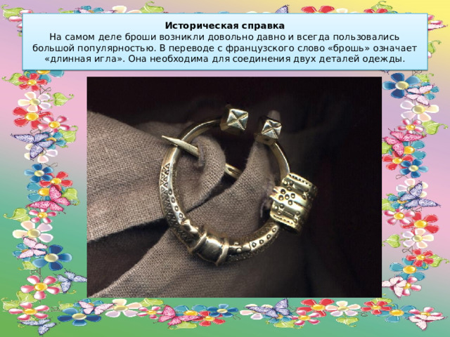 Историческая справка  На самом деле броши возникли довольно давно и всегда пользовались большой популярностью. В переводе с французского слово «брошь» означает «длинная игла». Она необходима для соединения двух деталей одежды. 