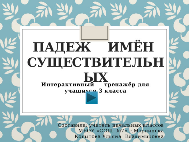Падеж имён  существительных Интерактивный тренажёр для учащихся 3 класса Составила: учитель начальных классов МБОУ «СОШ №7» г.Мариинска Копытова Ульяна Владимировна 
