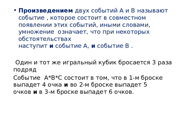 Произведением  двух событий А и В называют событие , которое состоит в совместном появлении этих событий, иными словами, умножение  означает, что при некоторых обстоятельствах наступит  и  событие А,  и  событие В .   Один и тот же игральный кубик бросается 3 раза подряд Событие  А*В*С состоит в том, что в 1-м броске выпадет 4 очка  и  во 2-м броске выпадет 5 очков  и  в 3-м броске выпадет 6 очков.  
