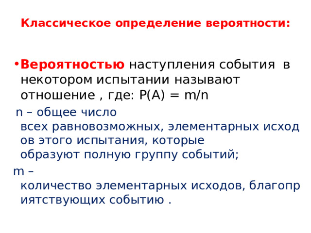 Классическое определение вероятности:   Вероятностью наступления события  в некотором испытании называют отношение , где: Р(А) = m/n   n – общее число всех равновозможных, элементарных исходов этого испытания, которые образуют полную группу событий; m – количество элементарных исходов, благоприятствующих событию . 