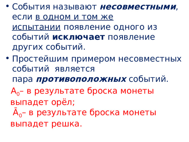 События называют  несовместными , если  в одном и том же испытании  появление одного из событий  исключает  появление других событий. Простейшим примером несовместных событий  является пара  противоположных  событий. А 0 – в результате броска монеты выпадет орёл;  Ᾱ 0 – в результате броска монеты выпадет решка. 