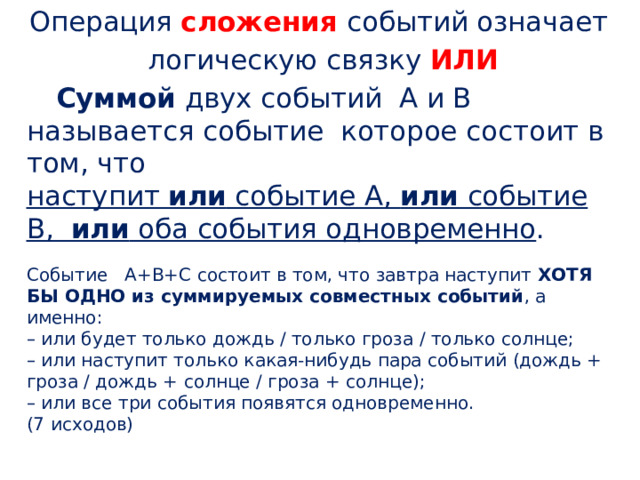 Операция сложения событий означает  логическую связку  ИЛИ Суммой  двух событий  А и В называется событие  которое состоит в том, что наступит  или  событие А,  или  событие В,   или  оба события одновременно . Событие  А+В+С состоит в том, что завтра наступит  ХОТЯ БЫ ОДНО из суммируемых совместных событий , а именно: – или будет только дождь / только гроза / только солнце;  – или наступит только какая-нибудь пара событий (дождь + гроза / дождь + солнце / гроза + солнце);  – или все три события появятся одновременно. (7 исходов) 