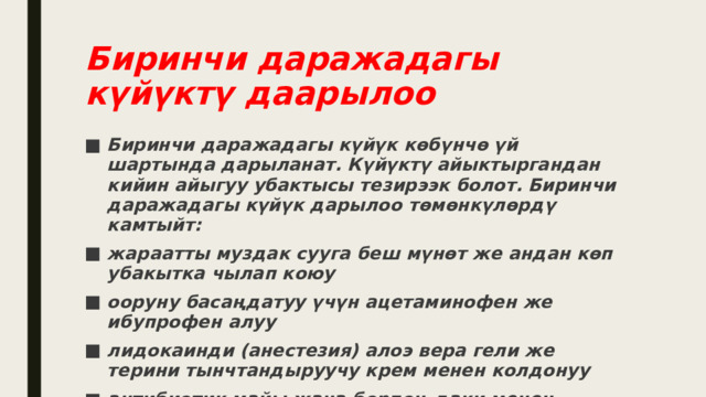 Биринчи даражадагы күйүктү даарылоо Биринчи даражадагы күйүк көбүнчө үй шартында дарыланат. Күйүктү айыктыргандан кийин айыгуу убактысы тезирээк болот. Биринчи даражадагы күйүк дарылоо төмөнкүлөрдү камтыйт: жараатты муздак сууга беш мүнөт же андан көп убакытка чылап коюу ооруну басаңдатуу үчүн ацетаминофен же ибупрофен алуу лидокаинди (анестезия) алоэ вера гели же терини тынчтандыруучу крем менен колдонуу антибиотик майы жана борпоң даки менен жабыркаган аймакты коргоо 