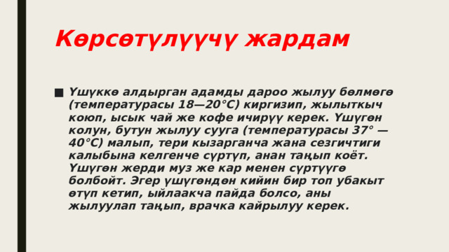 Көрсөтүлүүчү жардам Үшүккө алдырган адамды дароо жылуу бөлмөгө (температурасы 18—20°С) киргизип, жылыткыч коюп, ысык чай же кофе ичирүү керек. Үшүгөн колун, бутун жылуу сууга (температурасы 37° — 40°С) малып, тери кызарганча жана сезгичтиги калыбына келгенче сүртүп, анан таңып коёт. Үшүгөн жерди муз же кар менен сүртүүгө болбойт. Эгер үшүгөндөн кийин бир топ убакыт өтүп кетип, ыйлаакча пайда болсо, аны жылуулап таңып, врачка кайрылуу керек.  