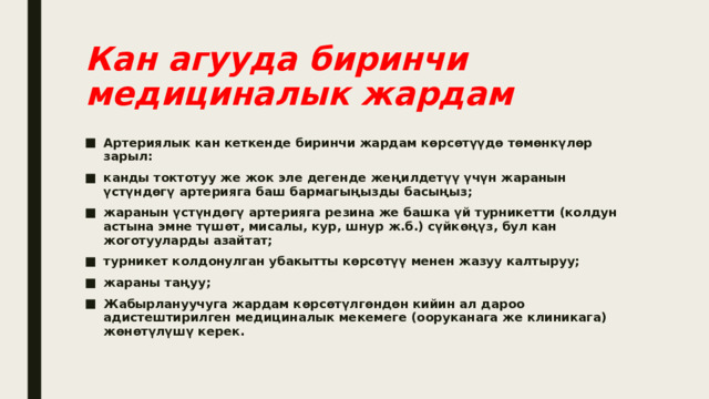 Кан агууда биринчи медициналык жардам Артериялык кан кеткенде биринчи жардам көрсөтүүдө төмөнкүлөр зарыл: канды токтотуу же жок эле дегенде жеңилдетүү үчүн жаранын үстүндөгү артерияга баш бармагыңызды басыңыз; жаранын үстүндөгү артерияга резина же башка үй турникетти (колдун астына эмне түшөт, мисалы, кур, шнур ж.б.) сүйкөңүз, бул кан жоготууларды азайтат; турникет колдонулган убакытты көрсөтүү менен жазуу калтыруу; жараны таңуу; Жабырлануучуга жардам көрсөтүлгөндөн кийин ал дароо адистештирилген медициналык мекемеге (ооруканага же клиникага) жөнөтүлүшү керек. 