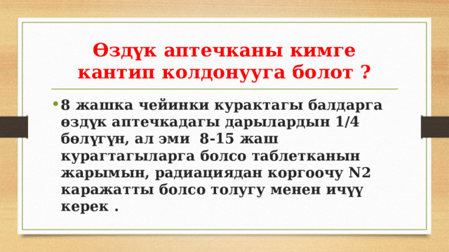 Өздүк аптечканы кимге кантип колдонууга болот ? 8 жашка чейинки курактагы балдарга өздүк аптечкадагы дарылардын 1/4 бөлүгүн, ал эми 8-15 жаш курагтагыларга болсо таблетканын жарымын, радиациядан коргоочу N2 каражатты болсо толугу менен ичүү керек . 