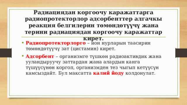 Радиациядан коргоочу каражаттарга радиопротекторлор адсорбенттер алгачкы реакция белгилерин төмөндөтүүчү жана терини радиациядан коргоочу каражаттар кирет. Радиопротекторлорго – ион нурларын таасирин төмөндөтүүчү зат (цистамин) кирет. Адсорбент – организмге түшкөн радиоактивдик жана ууландыруучу заттардан жана алардын канга түшүүсүнөн коргоп, организмден тез чыгып кетүүсүн камсыздайт. Бул максатта калий йоду колдонулат. 