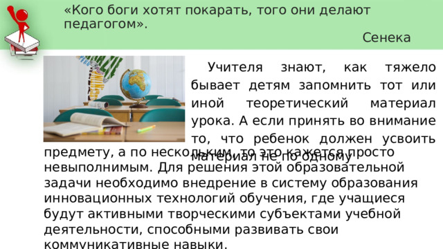 «Кого боги хотят покарать, того они делают педагогом».  Сенека Учителя знают, как тяжело бывает детям запомнить тот или иной теоретический материал урока. А если принять во внимание то, что ребенок должен усвоить материал не по одному предмету, а по нескольким, то это кажется просто невыполнимым. Для решения этой образовательной задачи необходимо внедрение в систему образования инновационных технологий обучения, где учащиеся будут активными творческими субъектами учебной деятельности, способными развивать свои коммуникативные навыки. 