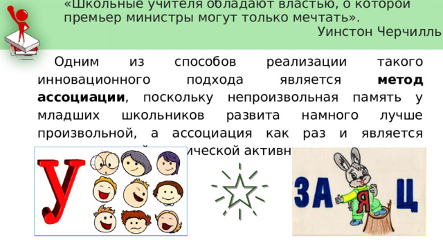 «Школьные учителя обладают властью, о которой премьер министры могут только мечтать».  Уинстон Черчилль      Одним из способов реализации такого инновационного подхода является метод ассоциации , поскольку непроизвольная память у младших школьников развита намного лучше произвольной, а ассоциация как раз и является непроизвольной психической активностью.   