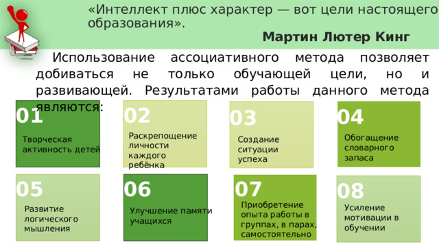 «Интеллект плюс характер — вот цели настоящего образования».   Мартин Лютер Кинг Использование ассоциативного метода позволяет добиваться не только обучающей цели, но и развивающей. Результатами работы данного метода являются: 01 02 04 03 Раскрепощение личности каждого ребёнка Обогащение словарного запаса Творческая активность детей Создание ситуации успеха 06 07 05 08 Приобретение опыта работы в группах, в парах, самостоятельно Усиление мотивации в обучении Развитие логического мышления Улучшение памяти учащихся 