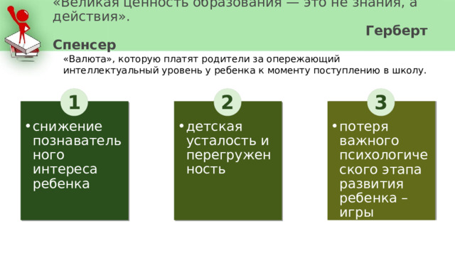 «Великая ценность образования — это не знания, а действия».  Герберт Спенсер «Валюта», которую платят родители за опережающий интеллектуальный уровень у ребенка к моменту поступлению в школу. 1 2 3 детская усталость и перегруженность потеря важного психологического этапа развития ребенка – игры снижение познавательного интереса ребенка 