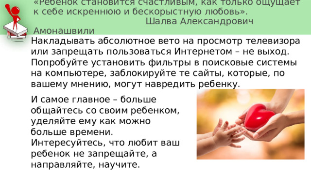 «Ребёнок становится счастливым, как только ощущает к себе искреннюю и бескорыстную любовь».  Шалва Александрович Амонашвили Накладывать абсолютное вето на просмотр телевизора или запрещать пользоваться Интернетом – не выход. Попробуйте установить фильтры в поисковые системы на компьютере, заблокируйте те сайты, которые, по вашему мнению, могут навредить ребенку. И самое главное – больше общайтесь со своим ребенком, уделяйте ему как можно больше времени. Интересуйтесь, что любит ваш ребенок не запрещайте, а направляйте, научите. 